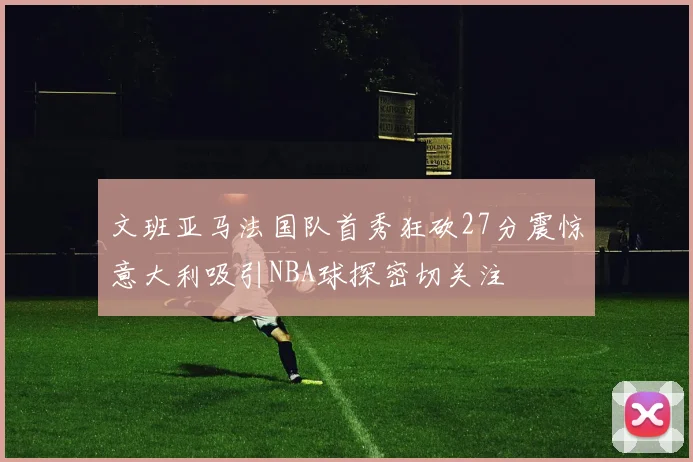文班亚马法国队首秀狂砍27分震惊意大利吸引NBA球探密切关注