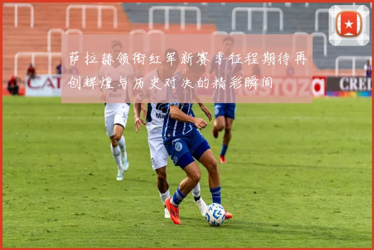 萨拉赫领衔红军新赛季征程期待再创辉煌与历史对决的精彩瞬间