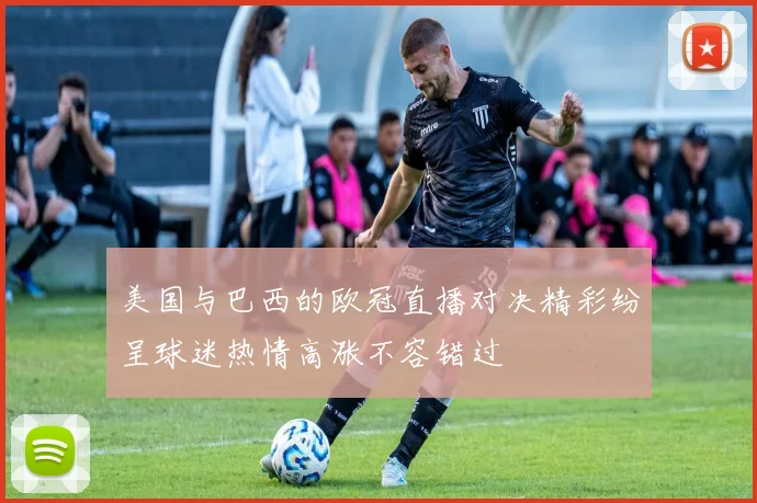 美国与巴西的欧冠直播对决精彩纷呈球迷热情高涨不容错过