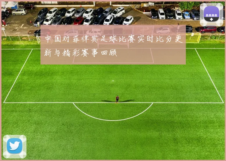 中国对菲律宾足球比赛实时比分更新与精彩赛事回顾
