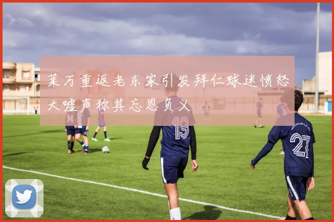 莱万重返老东家引发拜仁球迷愤怒大嘘声称其忘恩负义