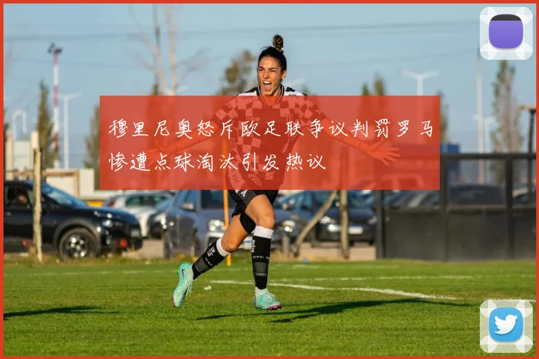 穆里尼奥怒斥欧足联争议判罚罗马惨遭点球淘汰引发热议