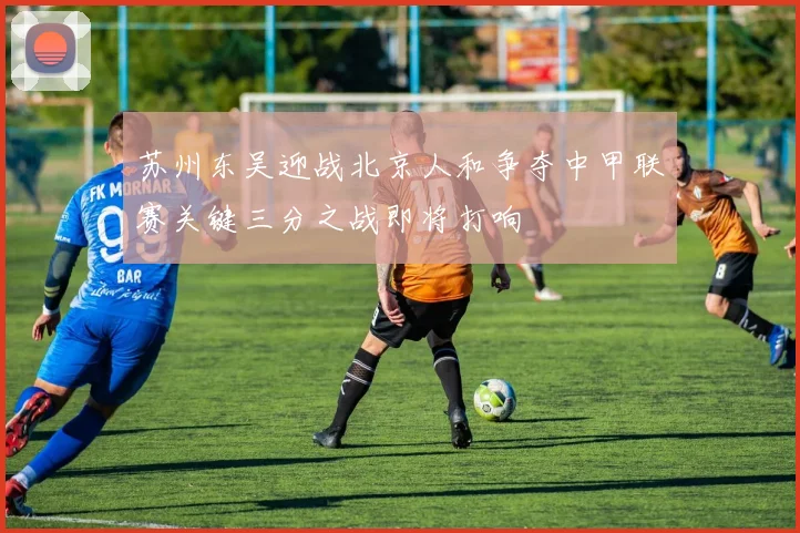 苏州东吴迎战北京人和争夺中甲联赛关键三分之战即将打响