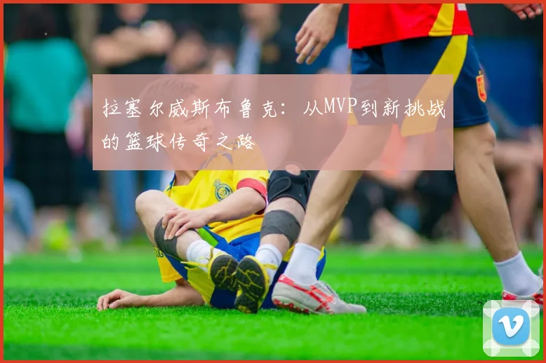 拉塞尔威斯布鲁克：从MVP到新挑战的篮球传奇之路