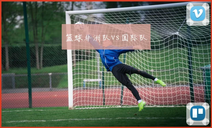 篮球非洲队vs国际队