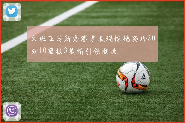 文班亚马新秀赛季表现惊艳场均20分10篮板3盖帽引领潮流