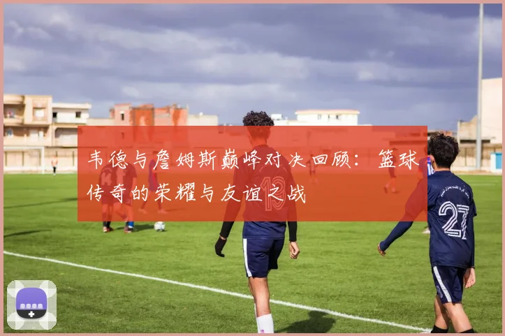 韦德与詹姆斯巅峰对决回顾：篮球传奇的荣耀与友谊之战